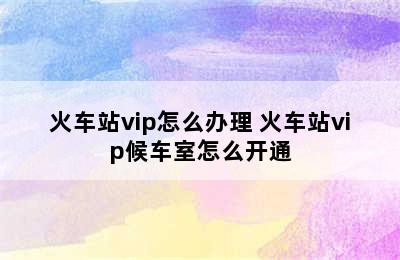 火车站vip怎么办理 火车站vip候车室怎么开通